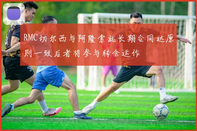 RMC切尔西与阿隆索就长期合同达原则一致后者将参与转会运作