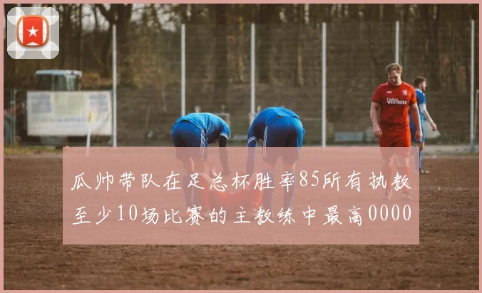 瓜帅带队在足总杯胜率85所有执教至少10场比赛的主教练中最高0000644