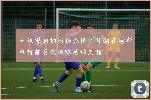 电讯报利物浦仍无换帅计划在赌斯洛特能否挽回球迷的支持